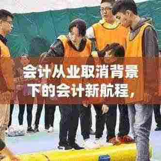 会计从业取消背景下的会计新航程,自信与成就感的逆风破浪之旅