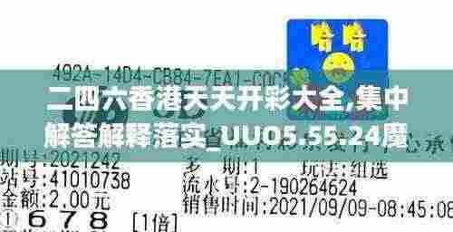二四六香港天天开彩大全,集中解答解释落实_UUO5.55.24魔力版