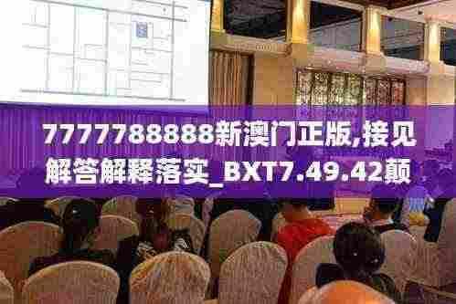 7777788888新澳门正版,接见解答解释落实_BXT7.49.42颠覆版