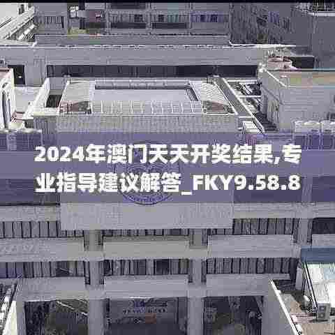 2024年澳门天天开奖结果,专业指导建议解答_FKY9.58.84精致生活版
