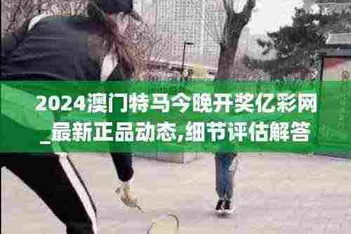 2024澳门特马今晚开奖亿彩网_最新正品动态,细节评估解答解释现象_FCE8.16.72旅行者特别版