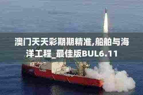 澳门天天彩期期精准,船舶与海洋工程_最佳版BUL6.11