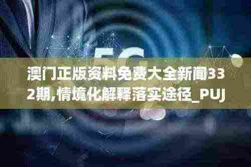 澳门正版资料免费大全新闻332期,情境化解释落实途径_PUJ1.34