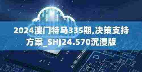2024澳门特马335期,决策支持方案_SHJ24.570沉浸版