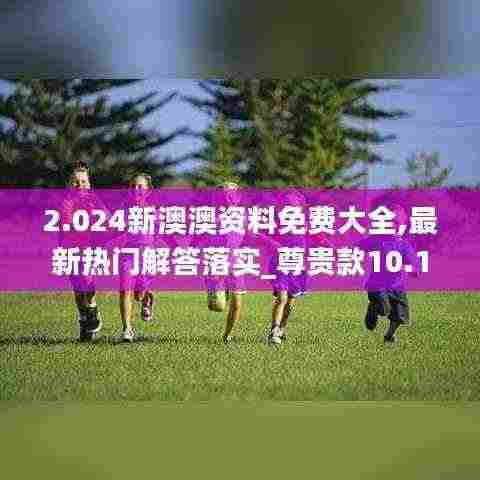 2.024新澳澳资料免费大全,最新热门解答落实_尊贵款10.153