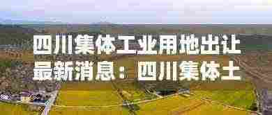 四川集体工业用地出让最新消息:四川集体土地入市