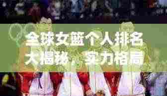 全球女篮个人排名大揭秘,实力格局、展望未来发展