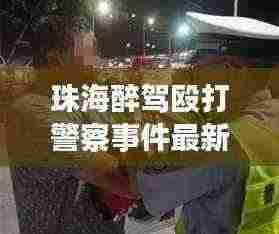 珠海醉驾殴打警察事件最新:珠海市酒驾和醉驾怎么处罚