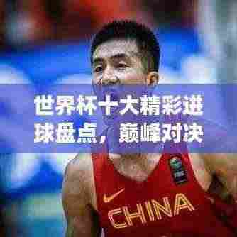 世界杯十大精彩进球盘点，巅峰对决展现激情与技艺