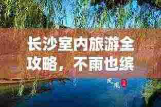 长沙室内旅游全攻略,不雨也缤纷的室内旅行指南