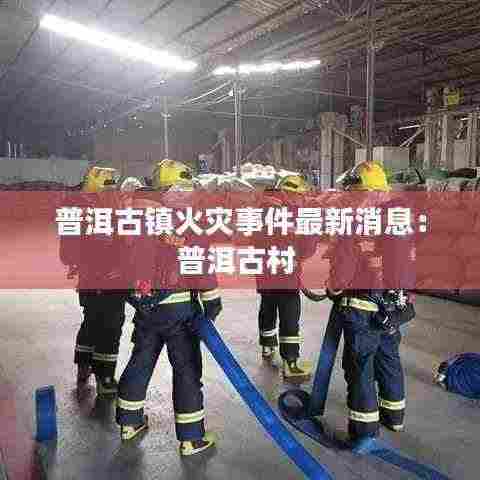 普洱古镇火灾事件最新消息:普洱古村