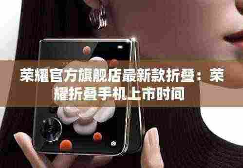 荣耀官方旗舰店最新款折叠:荣耀折叠手机上市时间