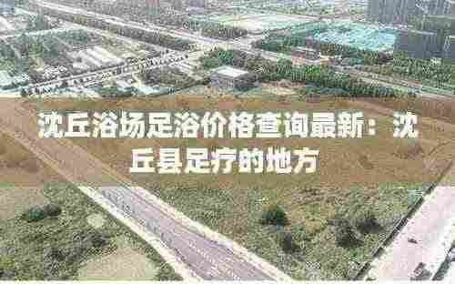 沈丘浴场足浴价格查询最新：沈丘县足疗的地方 