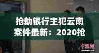 抢劫银行主犯云南案件最新:2020抢劫案银行