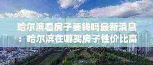 哈尔滨看房子要钱吗最新消息：哈尔滨在哪买房子性价比高 