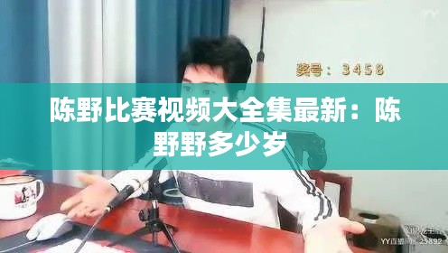 陈野比赛视频大全集最新:陈野野多少岁