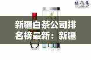 新疆白茶公司排名榜最新：新疆十大白酒品牌 