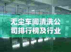 无尘车间清洗公司排行榜及行业影响力解析
