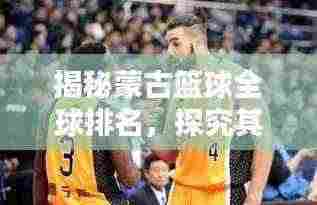 揭秘蒙古篮球全球排名,探究其在国际篮坛的非凡影响力