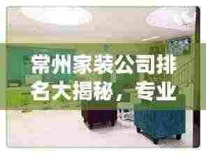 常州家装公司排名大揭秘，专业团队联系方式一网打尽！
