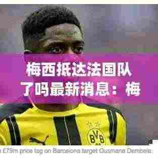 梅西抵达法国队了吗最新消息:梅西转会法国