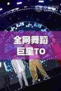 全网舞蹈巨星TOP10榜单揭晓,公认舞王排名震撼来袭!