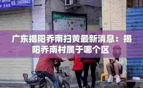 广东揭阳乔南扫黄最新消息:揭阳乔南村属于哪个区