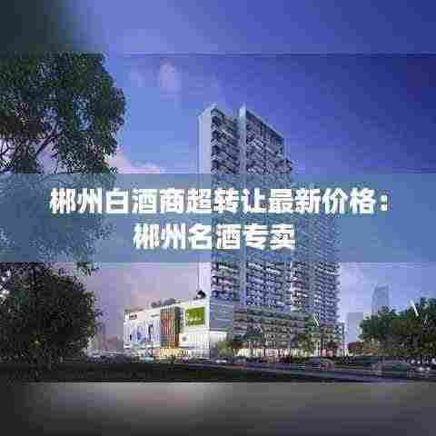 郴州白酒商超转让最新价格:郴州名酒专卖