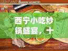 西宁小吃炒锅盛宴,十大排名榜单,美食诱惑不容错过!
