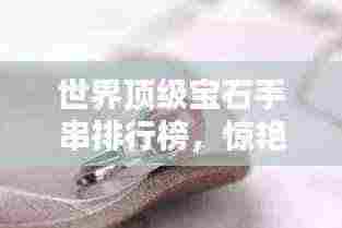世界顶级宝石手串排行榜,惊艳你的眼球!