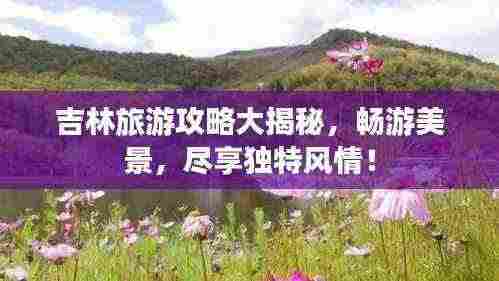 吉林旅游攻略大揭秘，畅游美景，尽享独特风情！