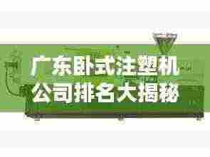 广东卧式注塑机公司排名大揭秘,行业领军者榜单揭晓!