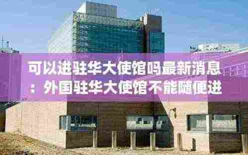 可以进驻华大使馆吗最新消息:外国驻华大使馆不能随便进去吗