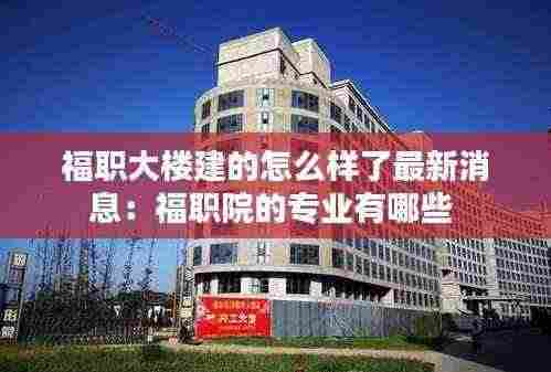 福职大楼建的怎么样了最新消息：福职院的专业有哪些 