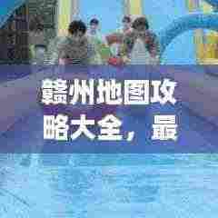 赣州地图攻略大全,最新全图导航,详尽指南助你畅游赣州!