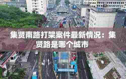 集贤南路打架案件最新情况:集贤路是哪个城市