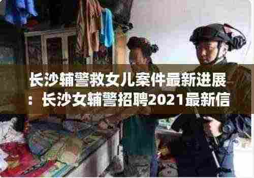 长沙辅警救女儿案件最新进展:长沙女辅警招聘2021最新信息