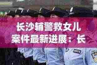长沙辅警救女儿案件最新进展:长沙女辅警招聘2021最新信息