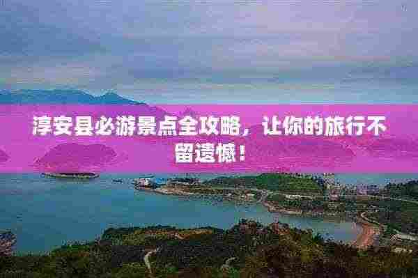 淳安县必游景点全攻略,让你的旅行不留遗憾!