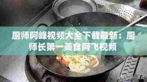 厨师阿峰视频大全下载最新：厨师长第一美食阿飞视频 
