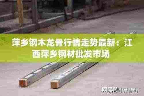 萍乡钢木龙骨行情走势最新:江西萍乡钢材批发市场