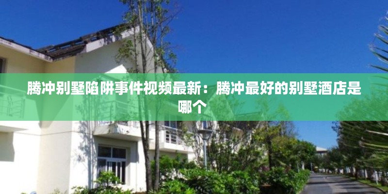 腾冲别墅陷阱事件视频最新:腾冲最好的别墅酒店是哪个