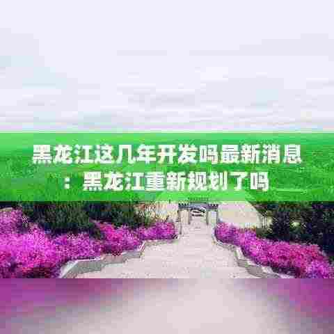 黑龙江这几年开发吗最新消息：黑龙江重新规划了吗 