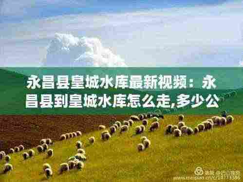 永昌县皇城水库最新视频:永昌县到皇城水库怎么走,多少公里