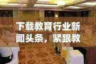 下载教育行业新闻头条,紧跟教育发展潮流动态