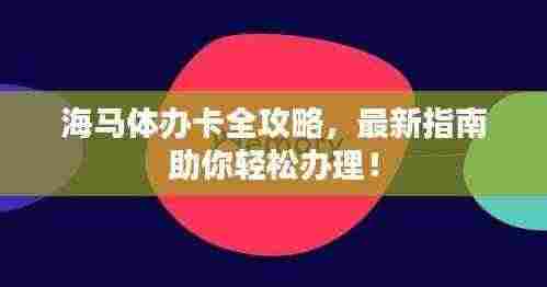 海马体办卡全攻略,最新指南助你轻松办理!