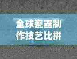 全球瓷器制作技艺比拼，这些地区稳坐顶尖宝座！