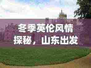 冬季英伦风情探秘，山东出发的别样英国旅游攻略