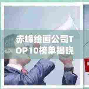 赤峰绘画公司TOP10榜单揭晓,行业内最受瞩目的十大绘画公司