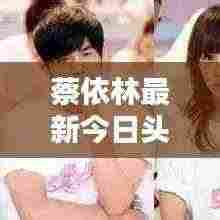 蔡依林最新今日头条资讯与动态速递